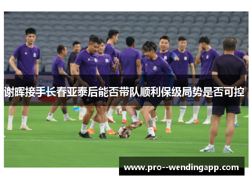谢晖接手长春亚泰后能否带队顺利保级局势是否可控