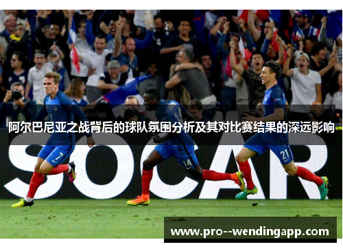 阿尔巴尼亚之战背后的球队氛围分析及其对比赛结果的深远影响