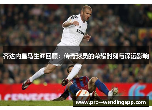 齐达内皇马生涯回顾：传奇球员的荣耀时刻与深远影响
